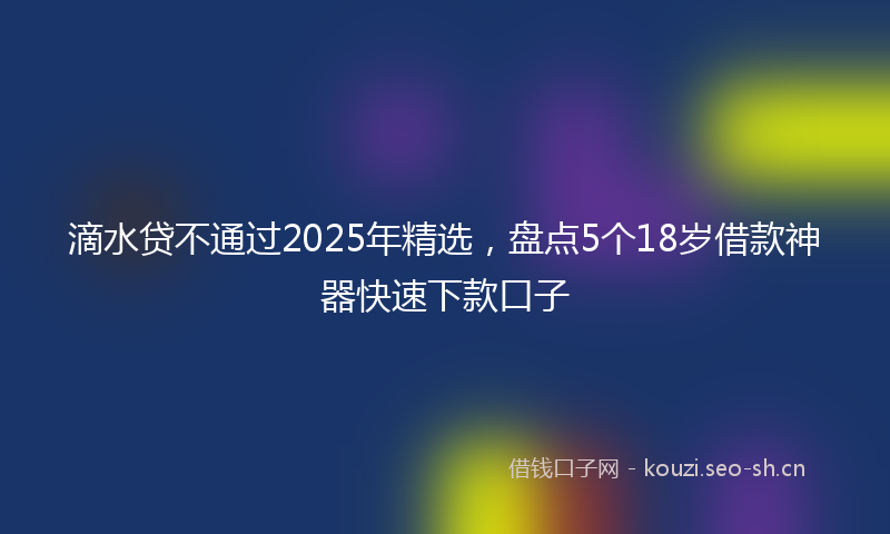 滴水贷不通过2025年精选，盘点5个18岁借款神器快速下款口子