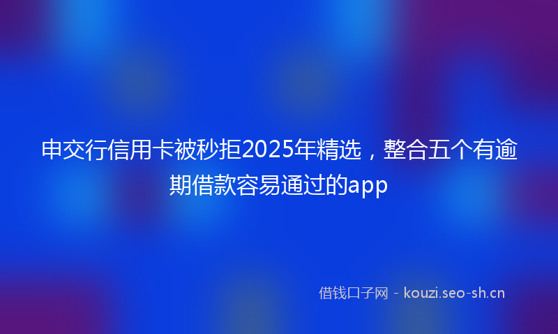 申交行信用卡被秒拒2025年精选，整合五个有逾期借款容易通过的app