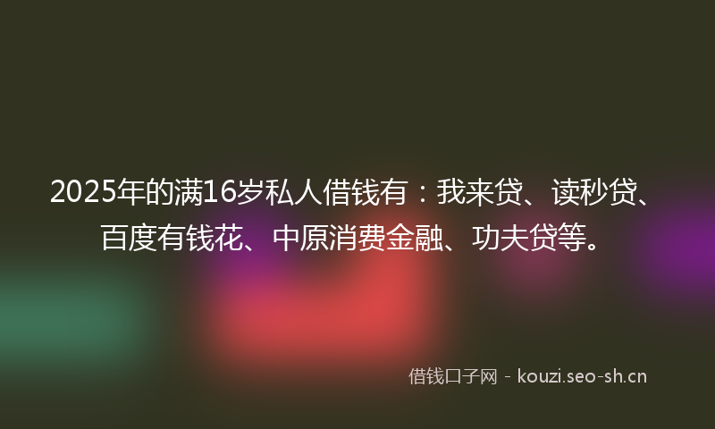 2025年的满16岁私人借钱有：我来贷、读秒贷、百度有钱花、中原消费金融、功夫贷等。