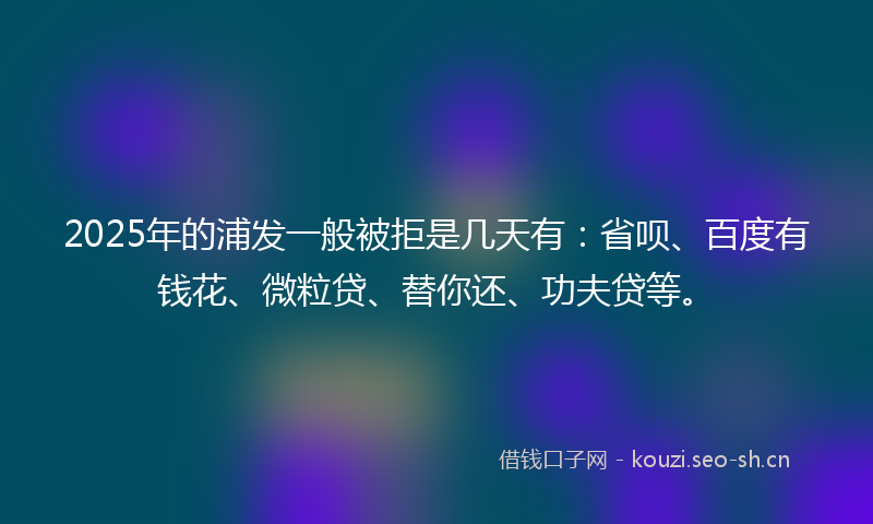 2025年的浦发一般被拒是几天有：省呗、百度有钱花、微粒贷、替你还、功夫贷等。
