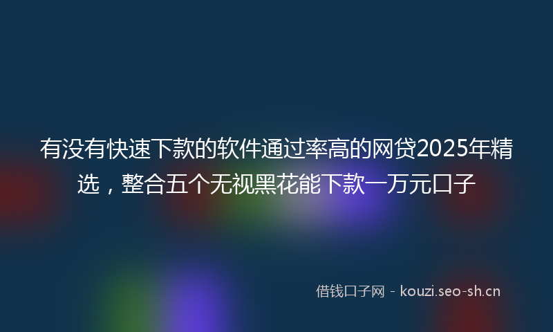 有没有快速下款的软件通过率高的网贷2025年精选，整合五个无视黑花能下款一万元口子