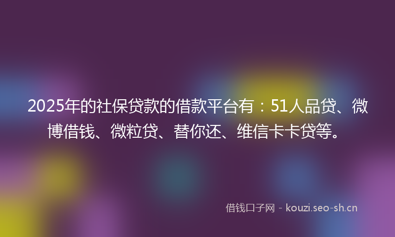 2025年的社保贷款的借款平台有：51人品贷、微博借钱、微粒贷、替你还、维信卡卡贷等。