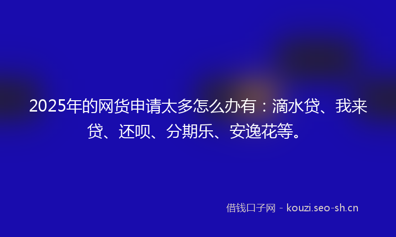 2025年的网货申请太多怎么办有：滴水贷、我来贷、还呗、分期乐、安逸花等。