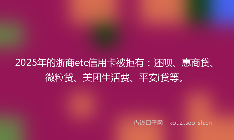 2025年的浙商etc信用卡被拒有：还呗、惠商贷、微粒贷、美团生活费、平安i贷等。