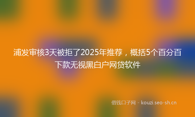 浦发审核3天被拒了2025年推荐，概括5个百分百下款无视黑白户网贷软件