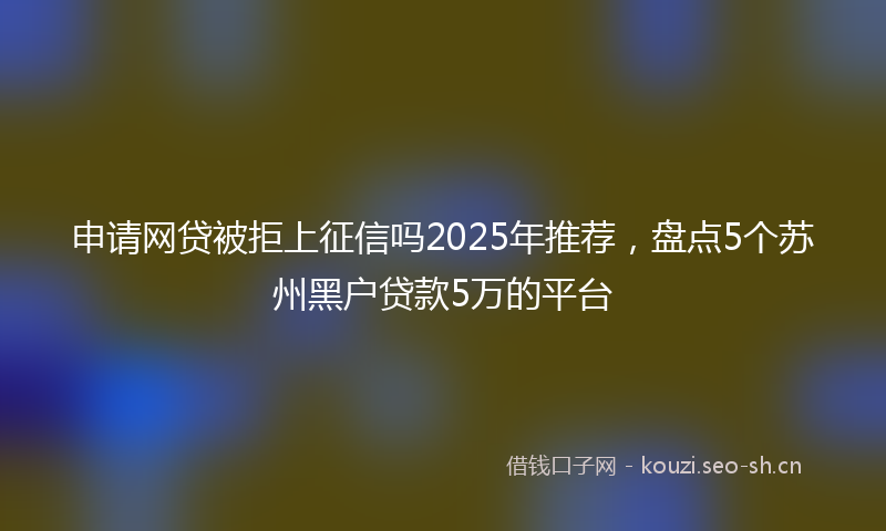 申请网贷被拒上征信吗2025年推荐，盘点5个苏州黑户贷款5万的平台