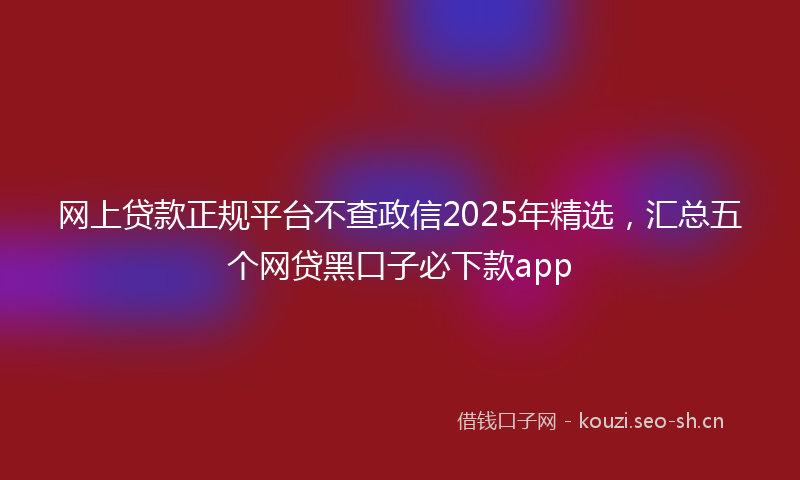 网上贷款正规平台不查政信2025年精选，汇总五个网贷黑口子必下款app