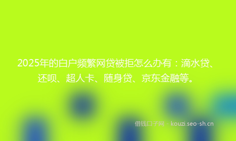 2025年的白户频繁网贷被拒怎么办有：滴水贷、还呗、超人卡、随身贷、京东金融等。