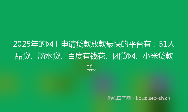 2025年的网上申请贷款放款最快的平台有：51人品贷、滴水贷、百度有钱花、团贷网、小米贷款等。
