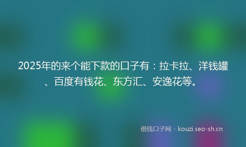2025年的来个能下款的口子有：拉卡拉、洋钱罐、百度有钱花、东方汇、安逸花等。