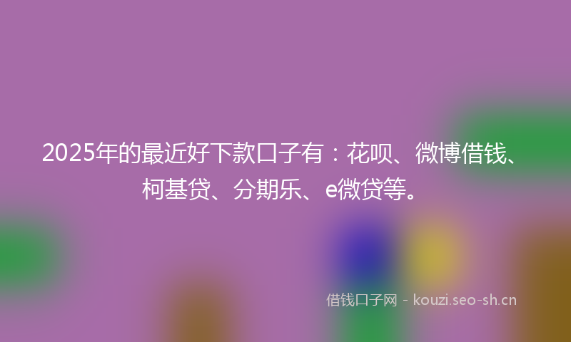 2025年的最近好下款口子有：花呗、微博借钱、柯基贷、分期乐、e微贷等。