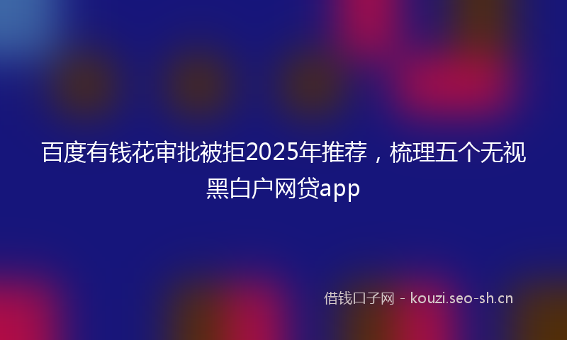 百度有钱花审批被拒2025年推荐，梳理五个无视黑白户网贷app