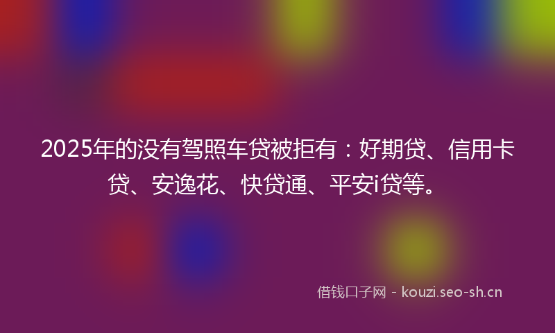 2025年的没有驾照车贷被拒有：好期贷、信用卡贷、安逸花、快贷通、平安i贷等。
