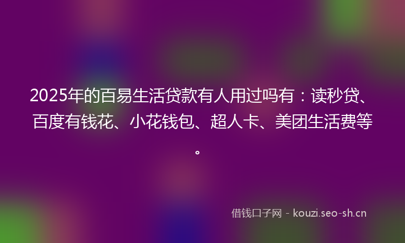 2025年的百易生活贷款有人用过吗有：读秒贷、百度有钱花、小花钱包、超人卡、美团生活费等。