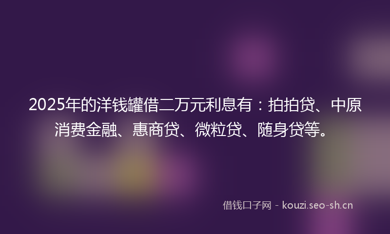2025年的洋钱罐借二万元利息有：拍拍贷、中原消费金融、惠商贷、微粒贷、随身贷等。