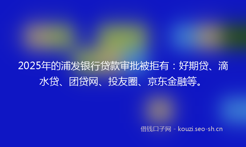 2025年的浦发银行贷款审批被拒有：好期贷、滴水贷、团贷网、投友圈、京东金融等。