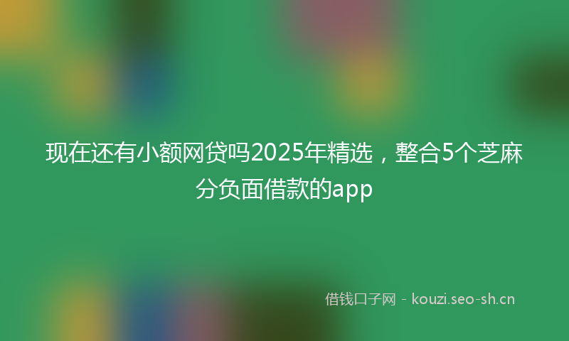现在还有小额网贷吗2025年精选，整合5个芝麻分负面借款的app