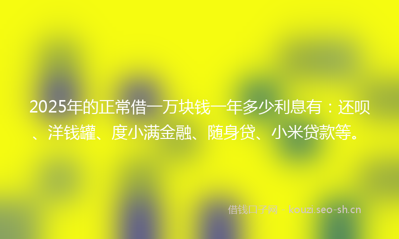 2025年的正常借一万块钱一年多少利息有：还呗、洋钱罐、度小满金融、随身贷、小米贷款等。
