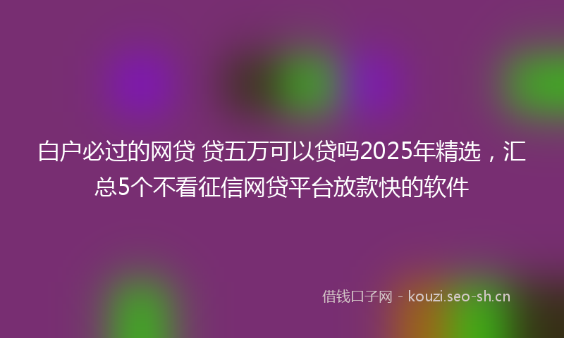 白户必过的网贷 贷五万可以贷吗2025年精选，汇总5个不看征信网贷平台放款快的软件