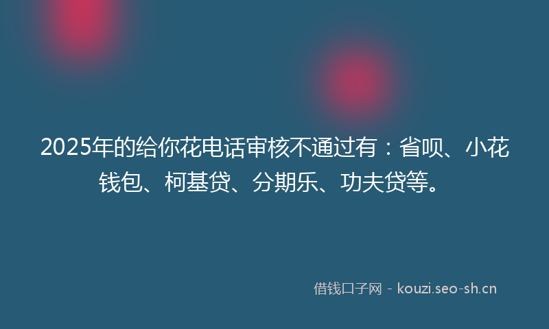 2025年的给你花电话审核不通过有：省呗、小花钱包、柯基贷、分期乐、功夫贷等。