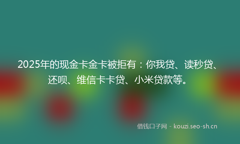 2025年的现金卡金卡被拒有：你我贷、读秒贷、还呗、维信卡卡贷、小米贷款等。
