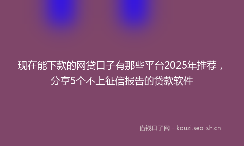 现在能下款的网贷口子有那些平台2025年推荐，分享5个不上征信报告的贷款软件