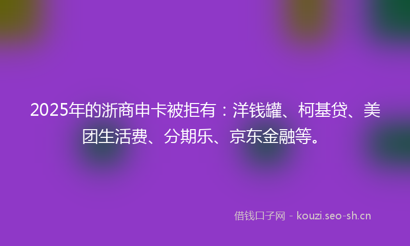 2025年的浙商申卡被拒有：洋钱罐、柯基贷、美团生活费、分期乐、京东金融等。