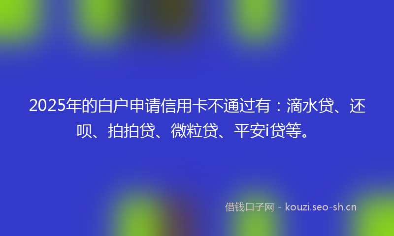 2025年的白户申请信用卡不通过有：滴水贷、还呗、拍拍贷、微粒贷、平安i贷等。