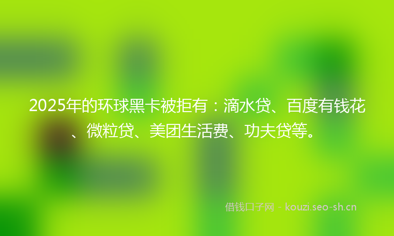 2025年的环球黑卡被拒有：滴水贷、百度有钱花、微粒贷、美团生活费、功夫贷等。