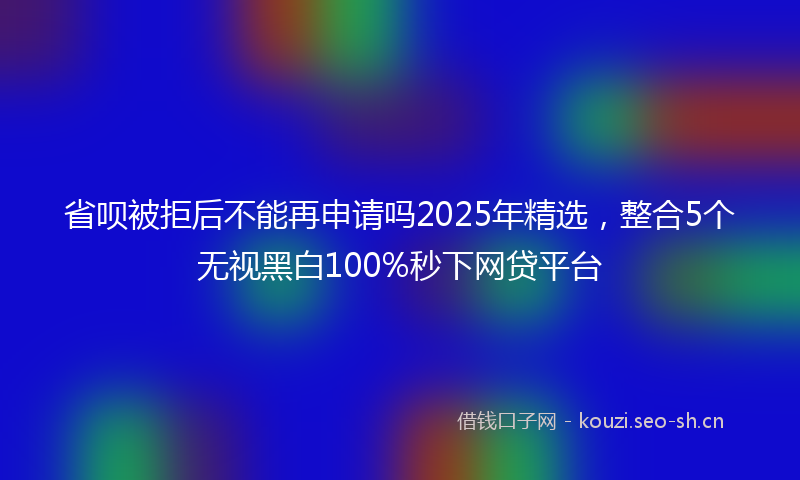 省呗被拒后不能再申请吗2025年精选，整合5个无视黑白100%秒下网贷平台