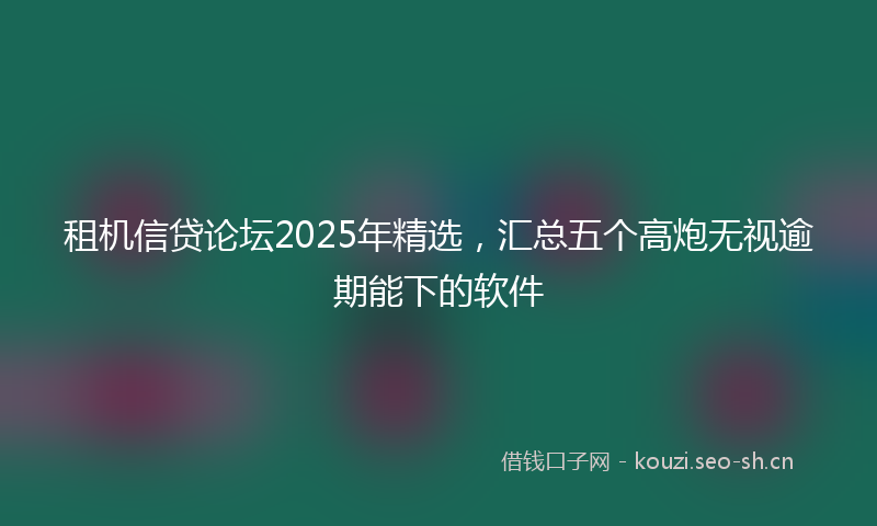 租机信贷论坛2025年精选，汇总五个高炮无视逾期能下的软件