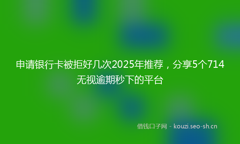 申请银行卡被拒好几次2025年推荐，分享5个714无视逾期秒下的平台