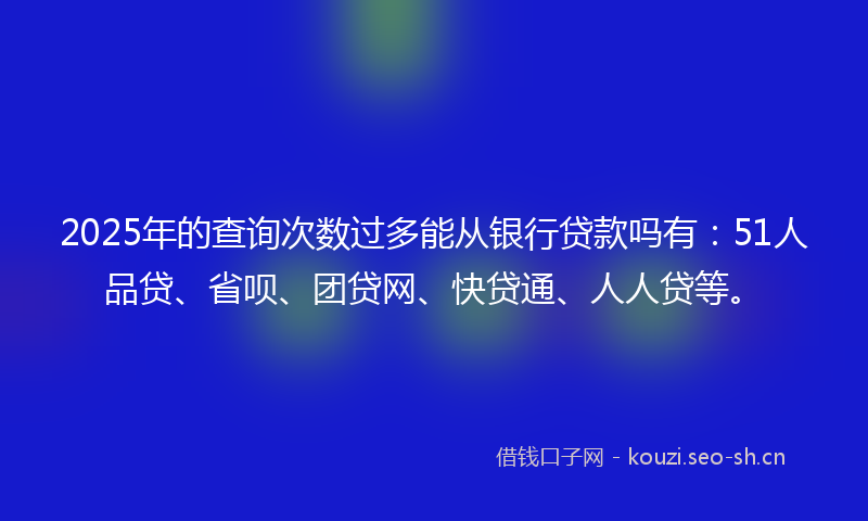 2025年的查询次数过多能从银行贷款吗有：51人品贷、省呗、团贷网、快贷通、人人贷等。