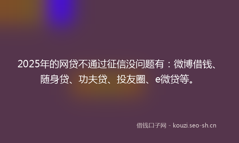 2025年的网贷不通过征信没问题有：微博借钱、随身贷、功夫贷、投友圈、e微贷等。