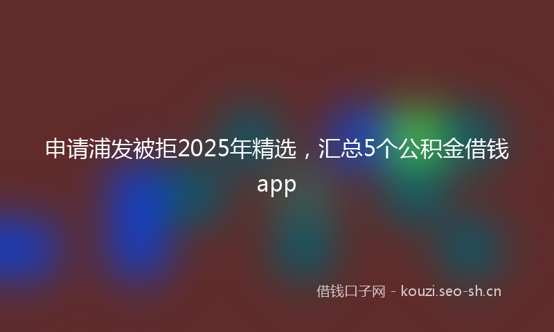 申请浦发被拒2025年精选，汇总5个公积金借钱app