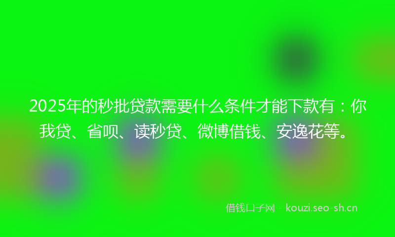 2025年的秒批贷款需要什么条件才能下款有：你我贷、省呗、读秒贷、微博借钱、安逸花等。