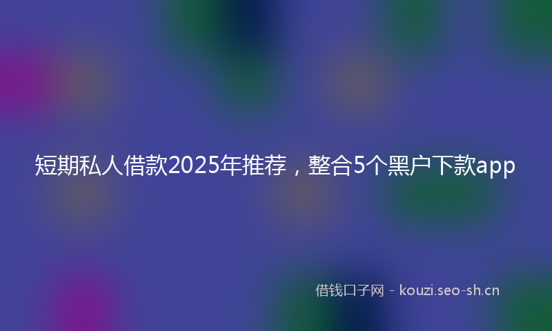 短期私人借款2025年推荐，整合5个黑户下款app