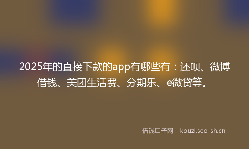 2025年的直接下款的app有哪些有：还呗、微博借钱、美团生活费、分期乐、e微贷等。