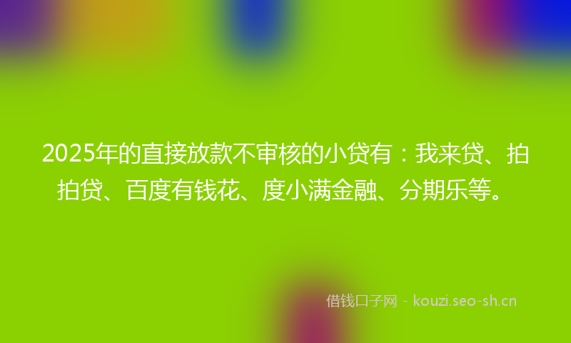 2025年的直接放款不审核的小贷有：我来贷、拍拍贷、百度有钱花、度小满金融、分期乐等。