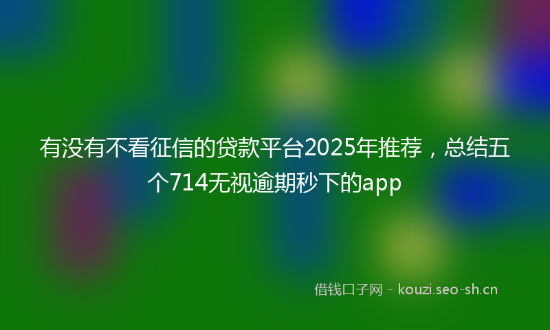 有没有不看征信的贷款平台2025年推荐，总结五个714无视逾期秒下的app