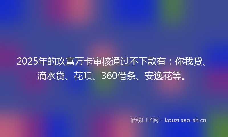 2025年的玖富万卡审核通过不下款有:你我贷、滴水贷、花呗、360借条、安逸花等。