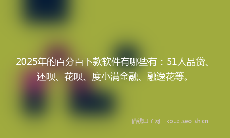 2025年的百分百下款软件有哪些有：51人品贷、还呗、花呗、度小满金融、融逸花等。