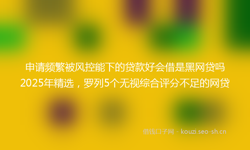 申请频繁被风控能下的贷款好会借是黑网贷吗2025年精选，罗列5个无视综合评分不足的网贷