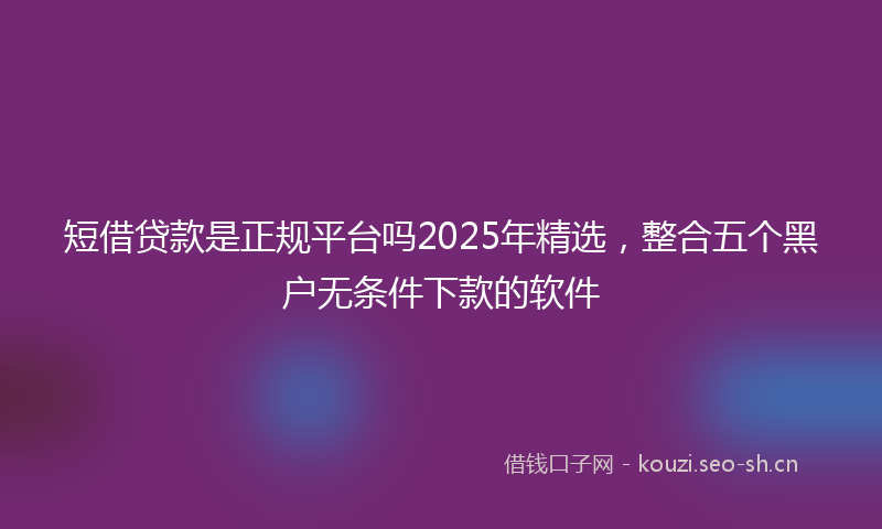 短借贷款是正规平台吗2025年精选，整合五个黑户无条件下款的软件