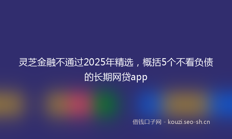 灵芝金融不通过2025年精选，概括5个不看负债的长期网贷app