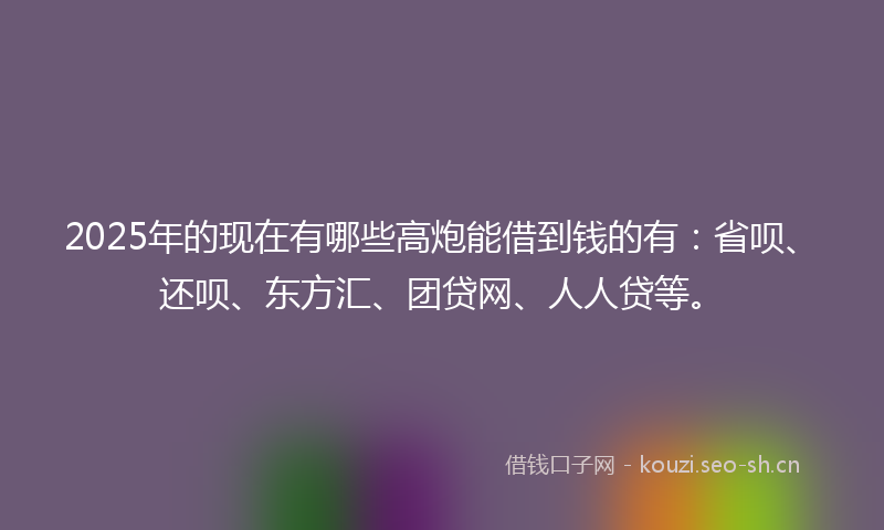 2025年的现在有哪些高炮能借到钱的有：省呗、还呗、东方汇、团贷网、人人贷等。