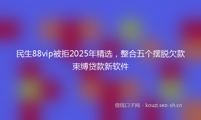 民生88vip被拒2025年精选，整合五个摆脱欠款束缚贷款新软件