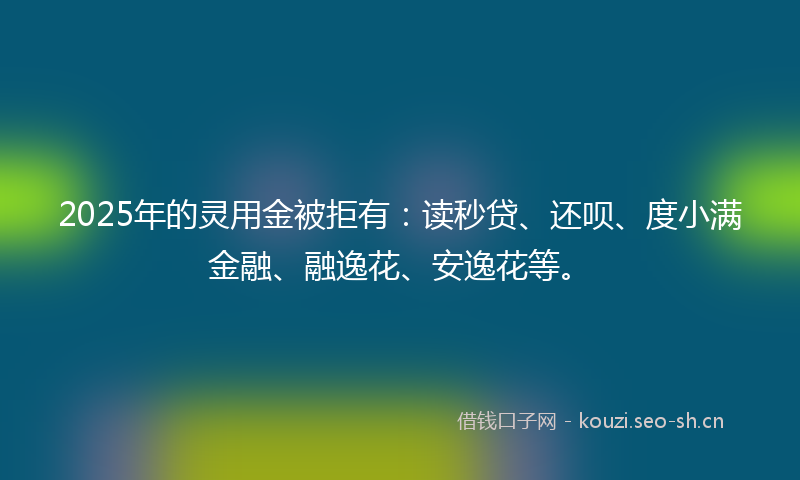 2025年的灵用金被拒有：读秒贷、还呗、度小满金融、融逸花、安逸花等。