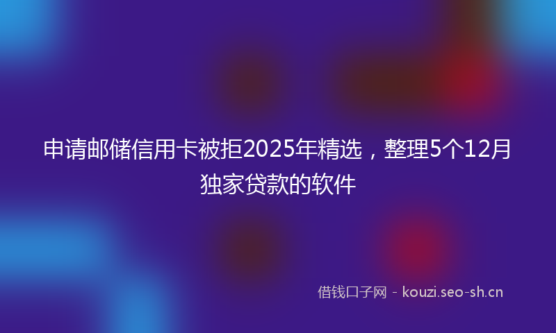 申请邮储信用卡被拒2025年精选，整理5个12月独家贷款的软件