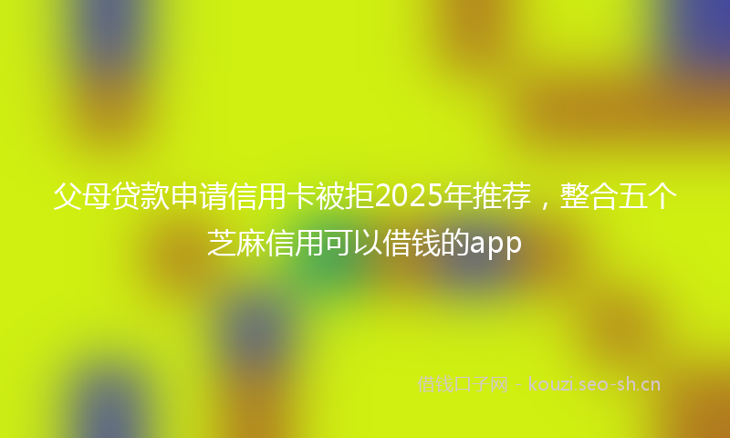 父母贷款申请信用卡被拒2025年推荐，整合五个芝麻信用可以借钱的app